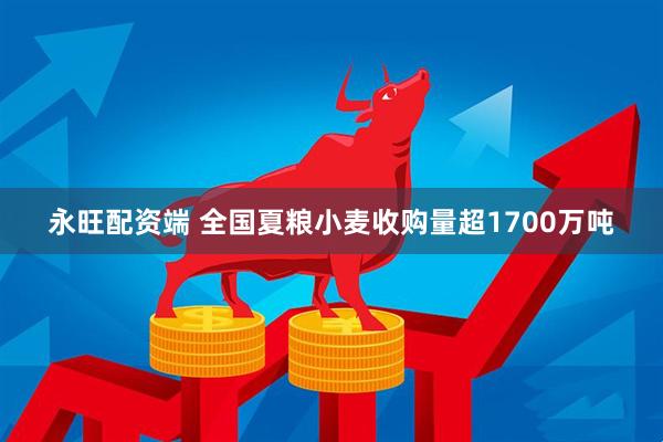 永旺配资端 全国夏粮小麦收购量超1700万吨
