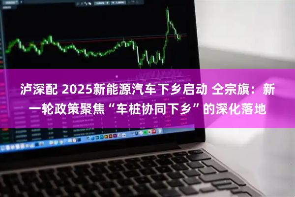 泸深配 2025新能源汽车下乡启动 仝宗旗：新一轮政策聚焦“车桩协同下乡”的深化落地