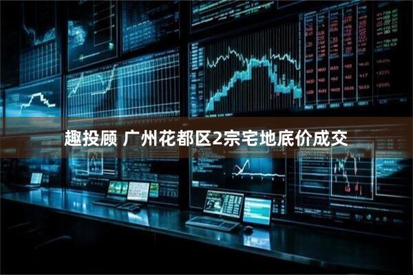 趣投顾 广州花都区2宗宅地底价成交