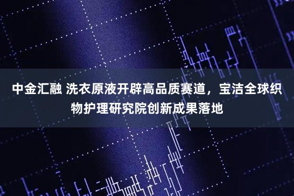 中金汇融 洗衣原液开辟高品质赛道，宝洁全球织物护理研究院创新成果落地