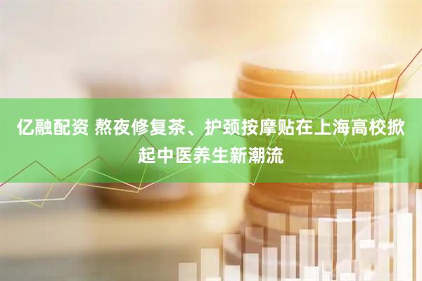 亿融配资 熬夜修复茶、护颈按摩贴在上海高校掀起中医养生新潮流