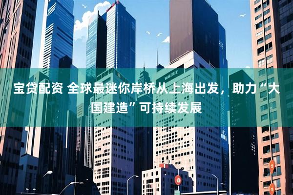 宝贷配资 全球最迷你岸桥从上海出发，助力“大国建造”可持续发展
