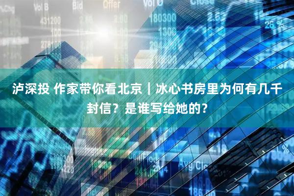 泸深投 作家带你看北京｜冰心书房里为何有几千封信？是谁写给她的？