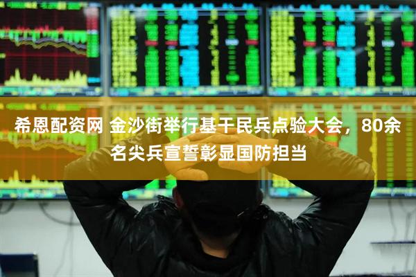 希恩配资网 金沙街举行基干民兵点验大会，80余名尖兵宣誓彰显国防担当