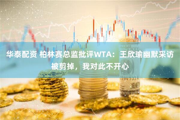 华泰配资 柏林赛总监批评WTA：王欣瑜幽默采访被剪掉，我对此不开心