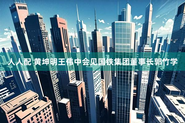 人人配 黄坤明王伟中会见国铁集团董事长郭竹学