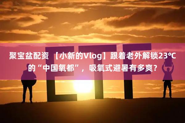 聚宝盆配资 【小新的Vlog】跟着老外解锁23℃的“中国氧都”，吸氧式避暑有多爽？