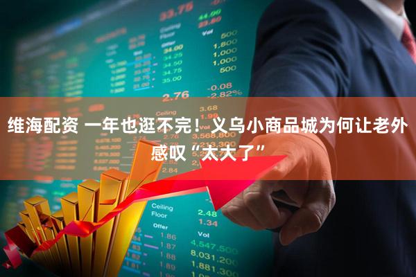维海配资 一年也逛不完！义乌小商品城为何让老外感叹“太大了”