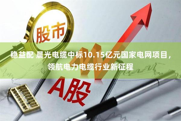 稳益配 晨光电缆中标10.15亿元国家电网项目，领航电力电缆行业新征程