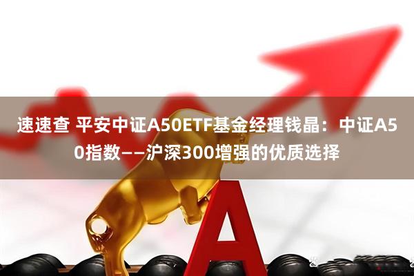 速速查 平安中证A50ETF基金经理钱晶：中证A50指数——沪深300增强的优质选择