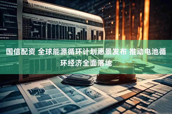 国信配资 全球能源循环计划愿景发布 推动电池循环经济全面落地