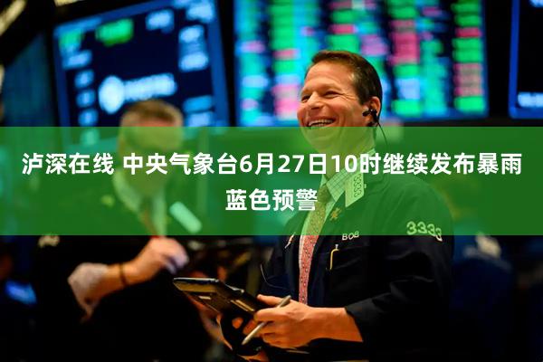 泸深在线 中央气象台6月27日10时继续发布暴雨蓝色预警