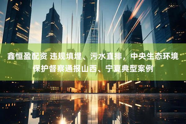 鑫恒盈配资 违规填埋、污水直排，中央生态环境保护督察通报山西、宁夏典型案例