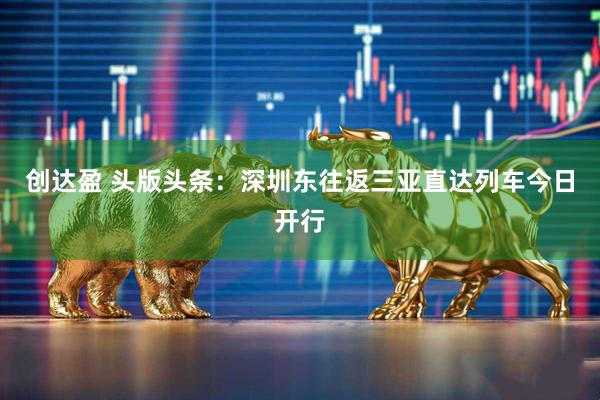 创达盈 头版头条：深圳东往返三亚直达列车今日开行