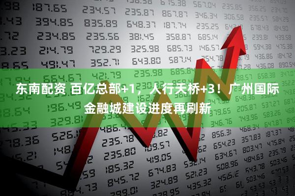 东南配资 百亿总部+1，人行天桥+3！广州国际金融城建设进度再刷新