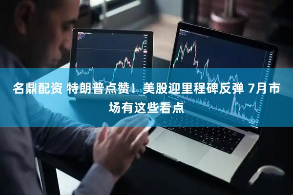 名鼎配资 特朗普点赞！美股迎里程碑反弹 7月市场有这些看点