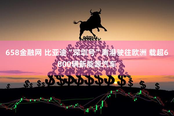 658金融网 比亚迪“深圳号”离港驶往欧洲 载超6800辆新能源汽车