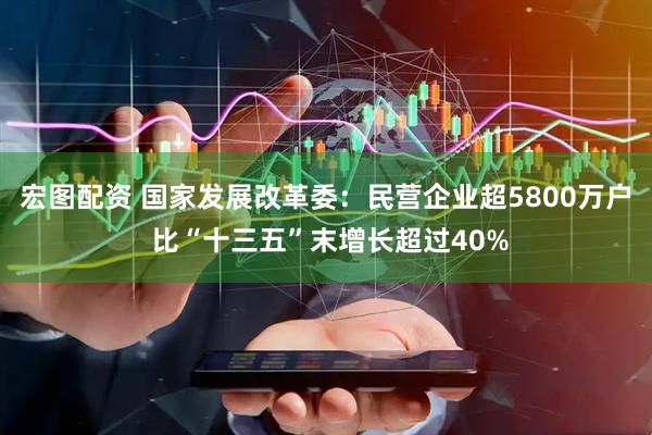 宏图配资 国家发展改革委：民营企业超5800万户 比“十三五”末增长超过40%
