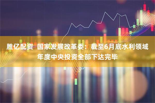 胜亿配资  国家发展改革委：截至6月底水利领域年度中央投资全部下达完毕