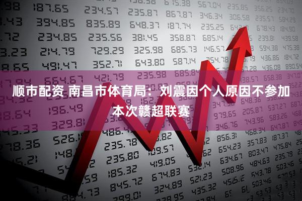 顺市配资 南昌市体育局：刘震因个人原因不参加本次赣超联赛
