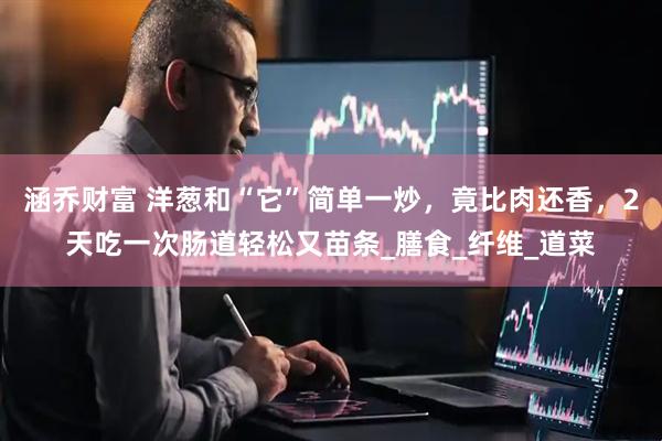 涵乔财富 洋葱和“它”简单一炒，竟比肉还香，2天吃一次肠道轻松又苗条_膳食_纤维_道菜
