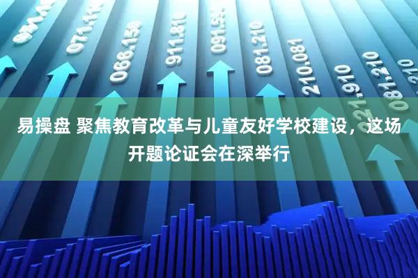 易操盘 聚焦教育改革与儿童友好学校建设，这场开题论证会在深举行