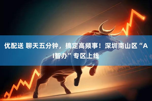 优配送 聊天五分钟，搞定高频事！深圳南山区“AI智办”专区上线