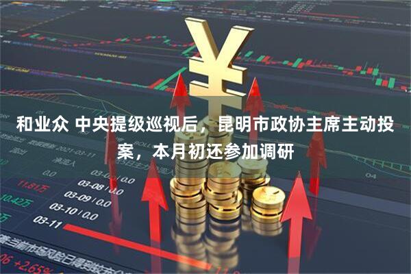 和业众 中央提级巡视后，昆明市政协主席主动投案，本月初还参加调研
