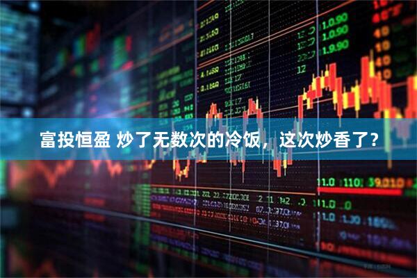 富投恒盈 炒了无数次的冷饭，这次炒香了？
