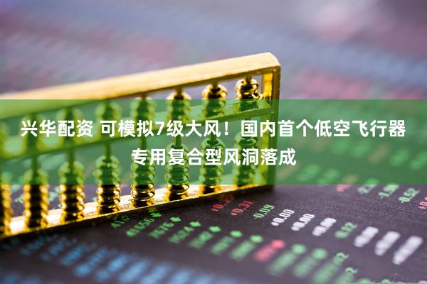 兴华配资 可模拟7级大风！国内首个低空飞行器专用复合型风洞落成