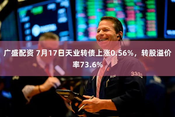 广盛配资 7月17日天业转债上涨0.56%，转股溢价率73.6%