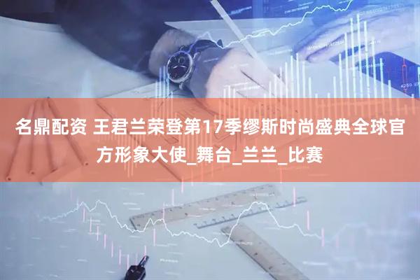 名鼎配资 王君兰荣登第17季缪斯时尚盛典全球官方形象大使_舞台_兰兰_比赛
