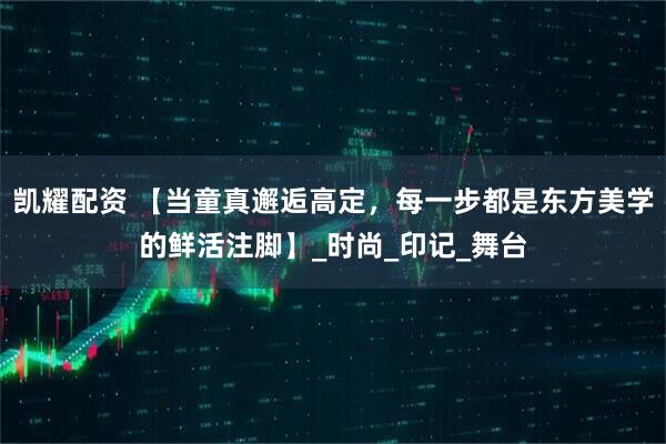凯耀配资 【当童真邂逅高定，每一步都是东方美学的鲜活注脚】_时尚_印记_舞台