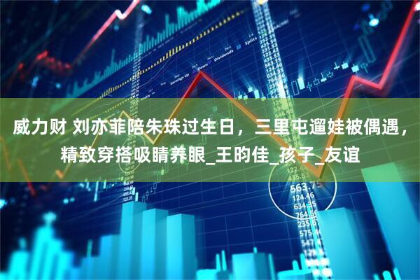 威力财 刘亦菲陪朱珠过生日，三里屯遛娃被偶遇，精致穿搭吸睛养眼_王昀佳_孩子_友谊