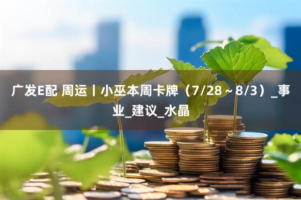 广发E配 周运丨小巫本周卡牌（7/28～8/3）_事业_建议_水晶