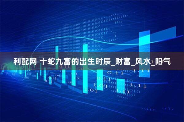 利配网 十蛇九富的出生时辰_财富_风水_阳气
