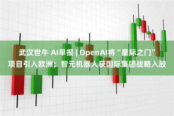 武汉世牛 AI早报 | OpenAI将“星际之门”项目引入欧洲；智元机器人获国际集团战略入股