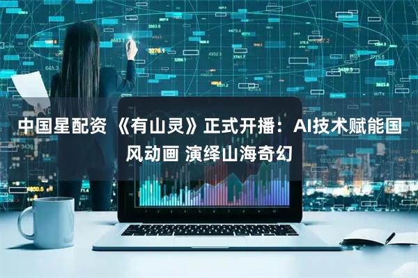 中国星配资 《有山灵》正式开播：AI技术赋能国风动画 演绎山海奇幻