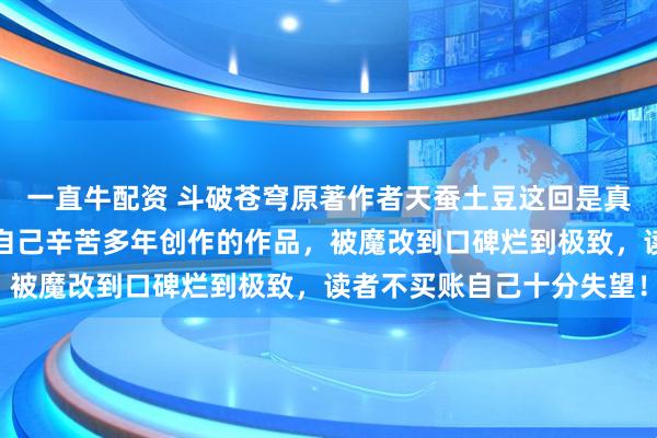 一直牛配资 斗破苍穹原著作者天蚕土豆这回是真生气了，在线实名吐槽自己辛苦多年创作的作品，被魔改到口碑烂到极致，读者不买账自己十分失望！