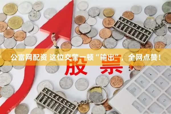 公富网配资 这位交警一顿“输出”，全网点赞！