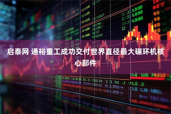 启泰网 通裕重工成功交付世界直径最大碾环机核心部件
