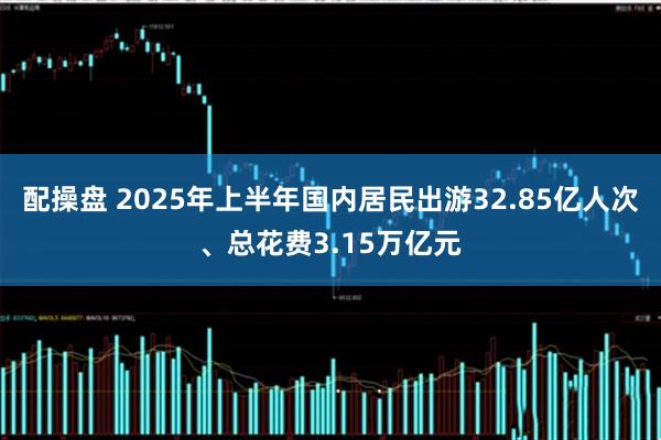 配操盘 2025年上半年国内居民出游32.85亿人次、总花费3.15万亿元