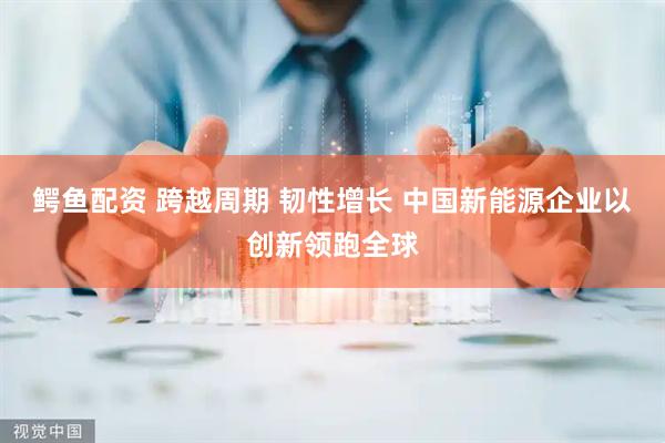 鳄鱼配资 跨越周期 韧性增长 中国新能源企业以创新领跑全球