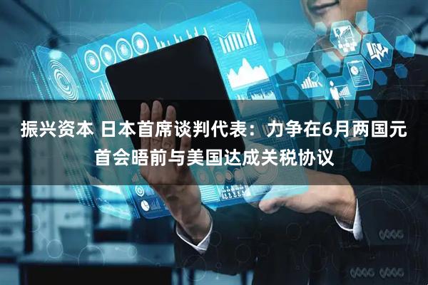 振兴资本 日本首席谈判代表：力争在6月两国元首会晤前与美国达成关税协议