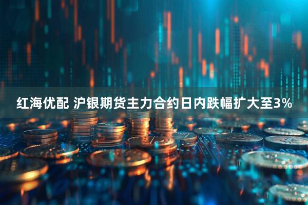 红海优配 沪银期货主力合约日内跌幅扩大至3%