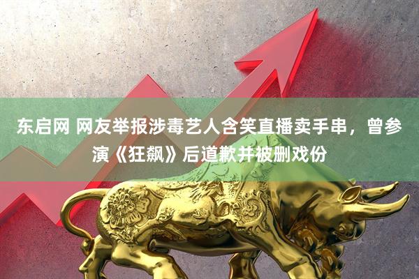 东启网 网友举报涉毒艺人含笑直播卖手串，曾参演《狂飙》后道歉并被删戏份