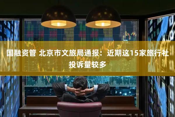 国融资管 北京市文旅局通报：近期这15家旅行社投诉量较多