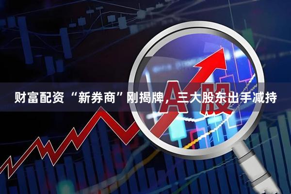 财富配资 “新券商”刚揭牌，三大股东出手减持