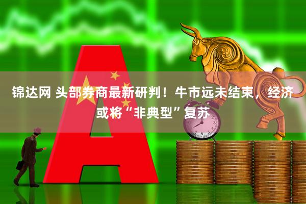 锦达网 头部券商最新研判！牛市远未结束，经济或将“非典型”复苏