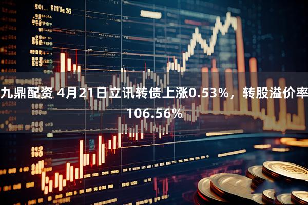 九鼎配资 4月21日立讯转债上涨0.53%，转股溢价率106.56%